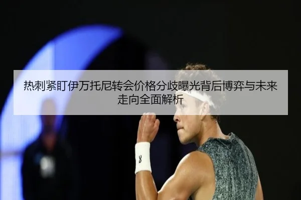 热刺紧盯伊万托尼转会价格分歧曝光背后博弈与未来走向全面解析