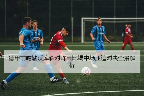 德甲前瞻勒沃库森对阵莱比锡中场压迫对决全景解析