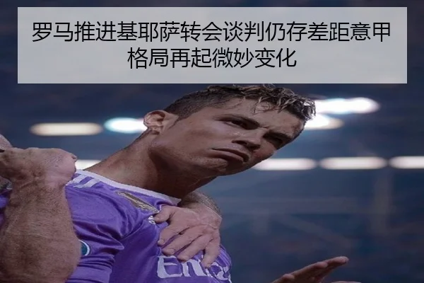 罗马推进基耶萨转会谈判仍存差距意甲格局再起微妙变化